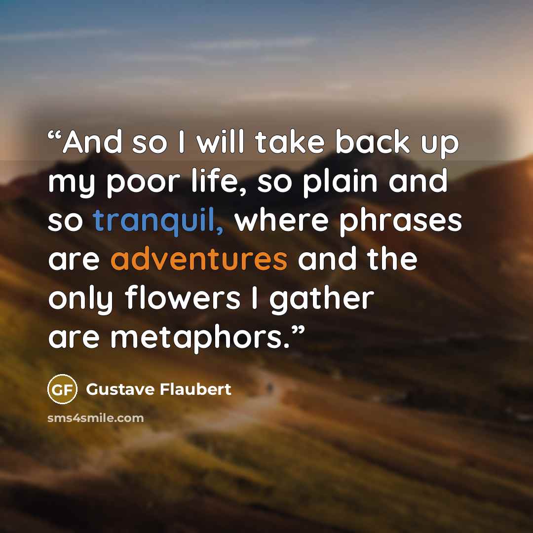 “And so I will take back up my poor life, so plain and so tranquil, where phrases are adventures and the only flowers I gather are metaphors.” quote by Gustave Flaubert