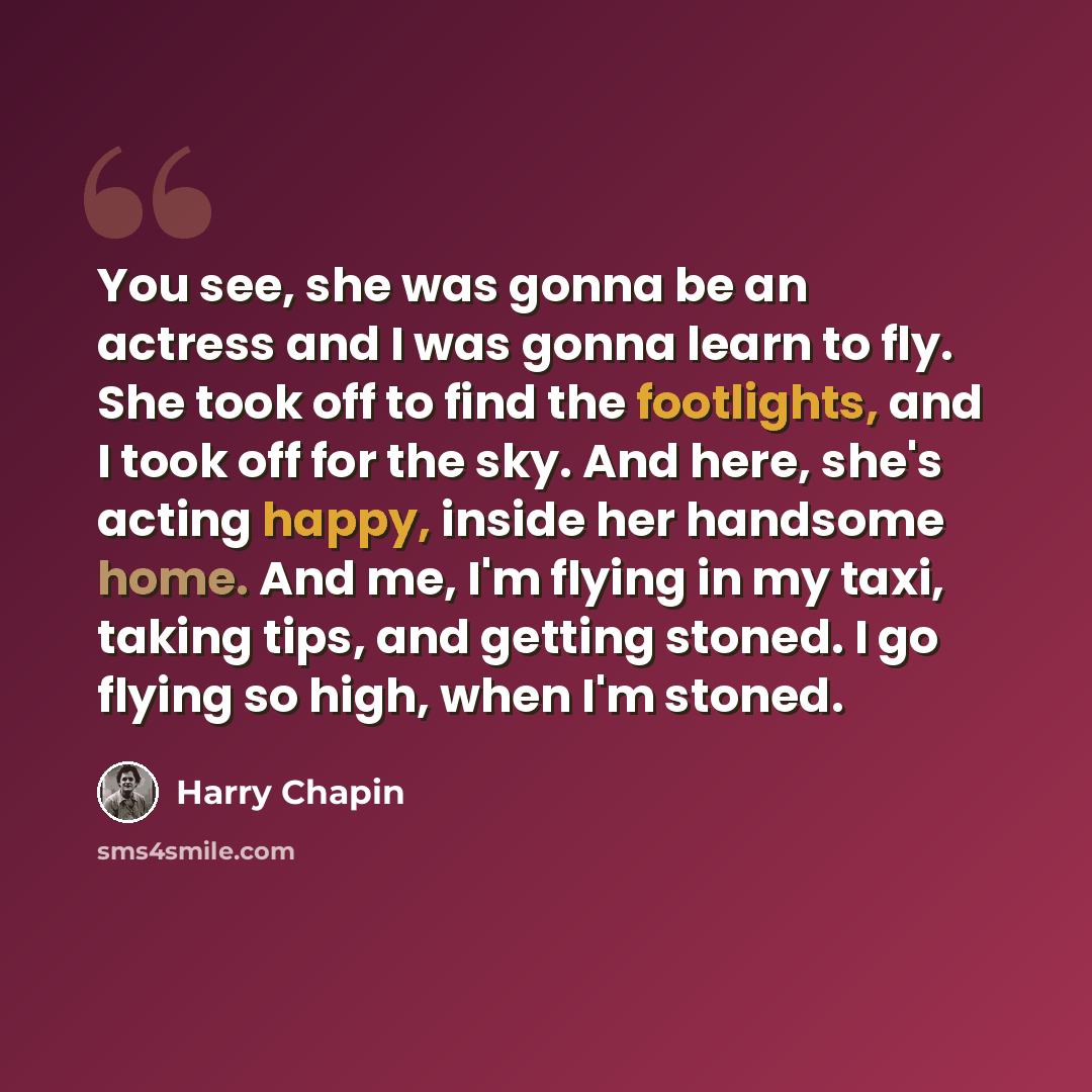 “You see, she was gonna be an actress and I was gonna learn to fly. She took off to find the footlights, and I took off for the sky. And here, she's acting happy, inside her handsome home. And me, I'm flying in my taxi, taking tips, and getting stoned. I go flying so high, when I'm stoned.” quote by Harry Chapin
