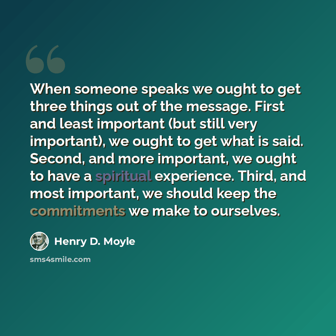 “When someone speaks we ought to get three things out of the message. First and least important (but still very important), we ought to get what is said. Second, and more important, we ought to have a spiritual experience. Third, and most important, we should keep the commitments we make to…” quote by Henry D. Moyle