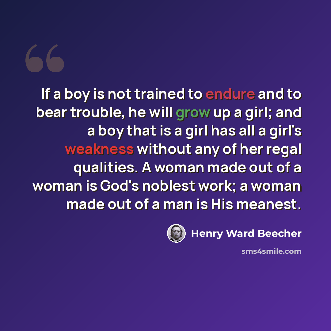 “If a boy is not trained to endure and to bear trouble, he will grow up a girl; and a boy that is a girl has all a girl's weakness without any of her regal qualities. A woman made out of a woman is God's noblest work; a woman made out of a man is His meanest.” quote by Henry Ward Beecher