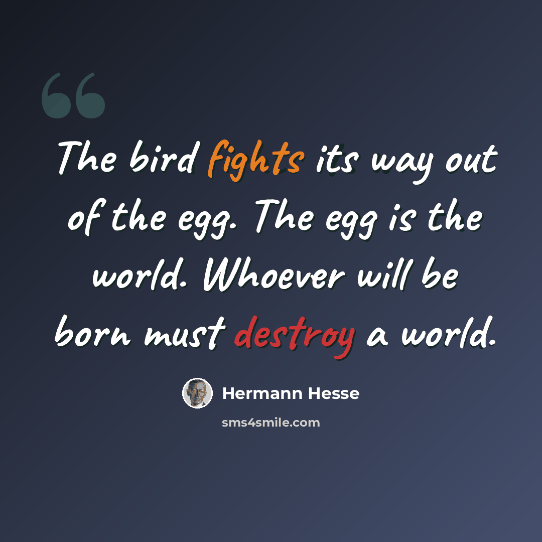 “The bird fights its way out of the egg. The egg is the world. Whoever will be born must destroy a world.” quote by Hermann Hesse
