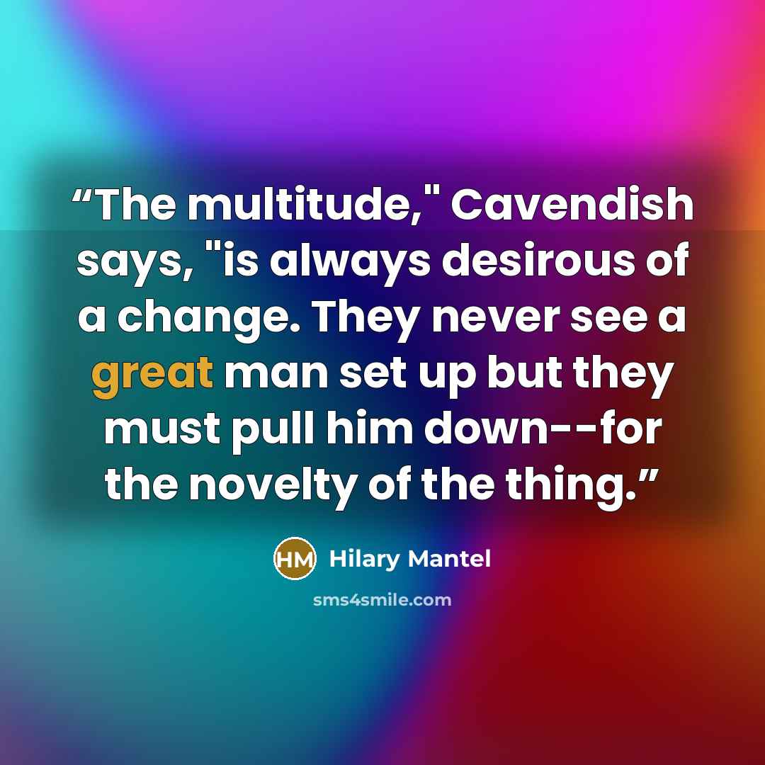 “The multitude," Cavendish says, "is always desirous of a change. They never see a great man set up but they must pull him down--for the novelty of the thing.” quote by Hilary Mantel