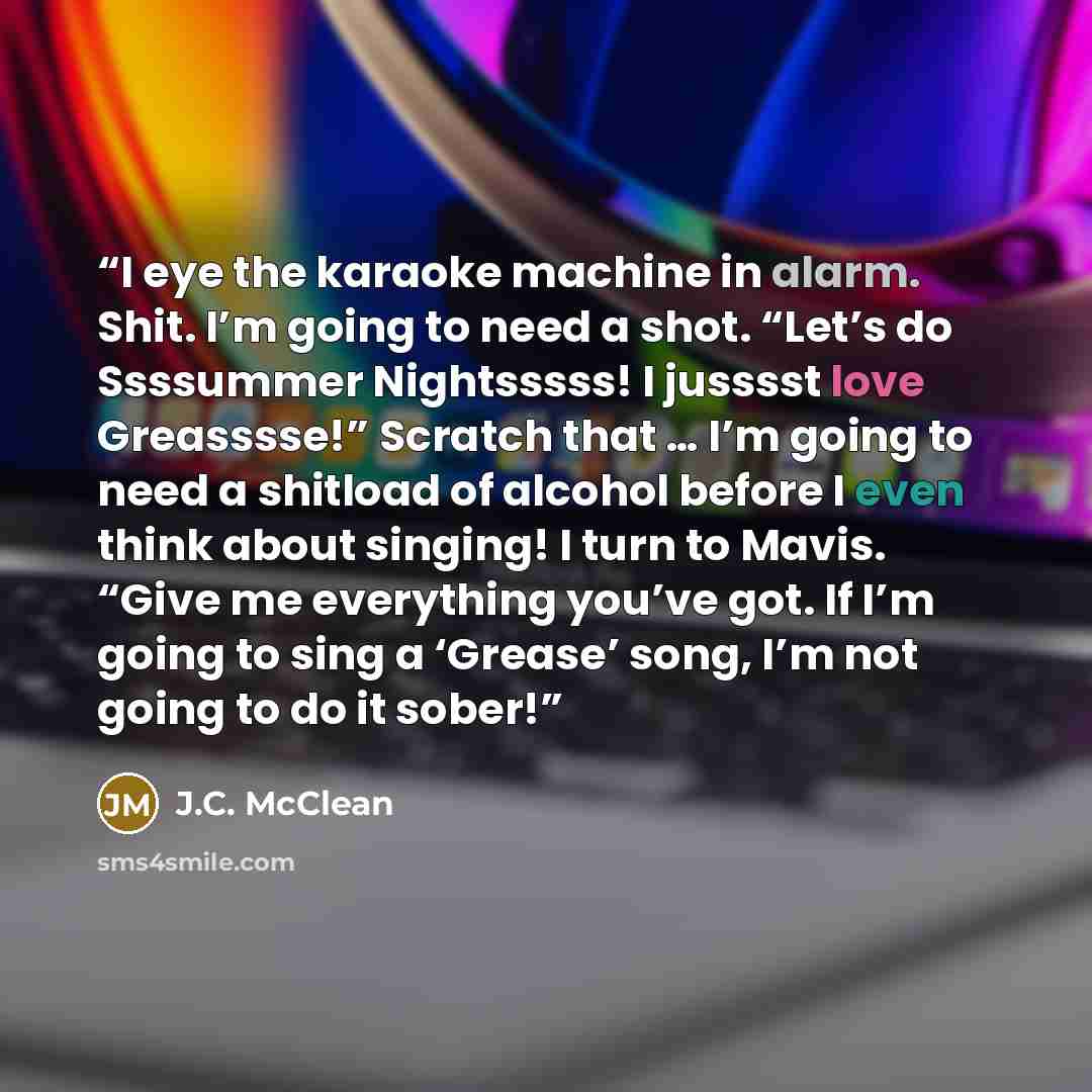 “I eye the karaoke machine in alarm. Shit. I’m going to need a shot. “Let’s do Ssssummer Nightsssss! I jusssst love Greasssse!” Scratch that … I’m going to need a shitload of alcohol before I even think about singing! I turn to Mavis. “Give me everything you’ve got. If I’m going to sing a ‘Grease’…” quote by J.C. McClean
