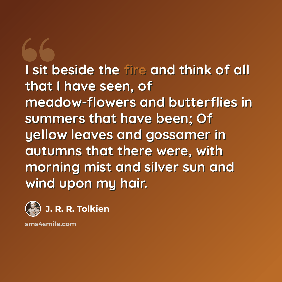 “I sit beside the fire and think of all that I have seen, of meadow-flowers and butterflies in summers that have been; Of yellow leaves and gossamer in autumns that there were, with morning mist and silver sun and wind upon my hair.” quote by J. R. R. Tolkien
