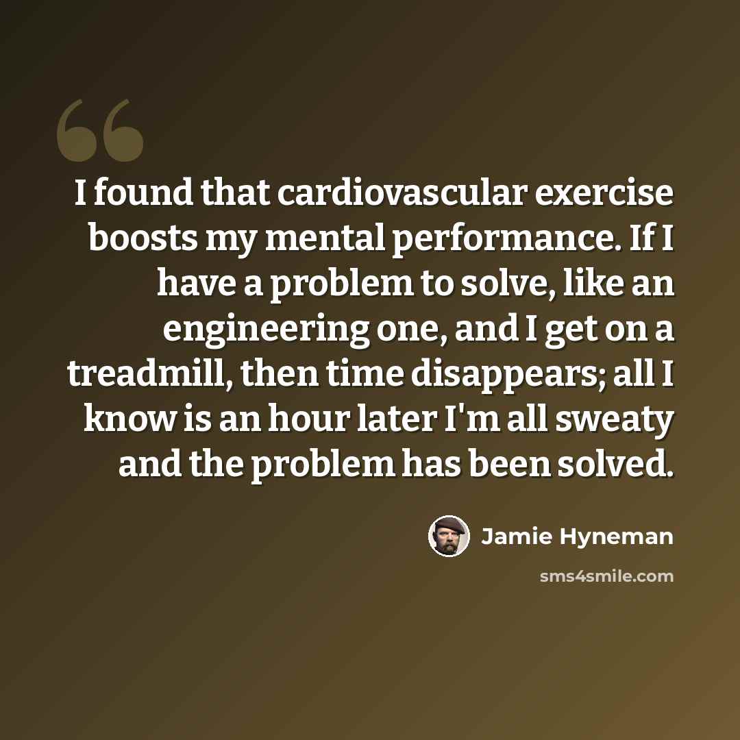 “I found that cardiovascular exercise boosts my mental performance. If I have a problem to solve, like an engineering one, and I get on a treadmill, then time disappears; all I know is an hour later I'm all sweaty and the problem has been solved.” quote by Jamie Hyneman