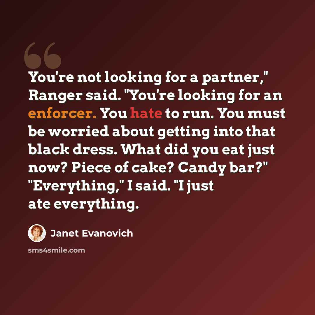 “You're not looking for a partner," Ranger said. "You're looking for an enforcer. You hate to run. You must be worried about getting into that black dress. What did you eat just now? Piece of cake? Candy bar?" "Everything," I said. "I just ate everything.” quote by Janet Evanovich