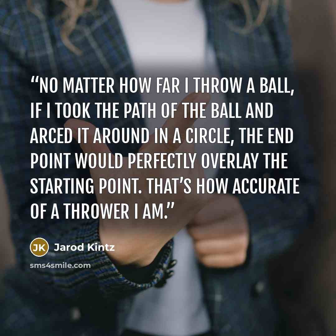 “No matter how far I throw a ball, if I took the path of the ball and arced it around in a circle, the end point would perfectly overlay the starting point. That’s how accurate of a thrower I am.” quote by Jarod Kintz