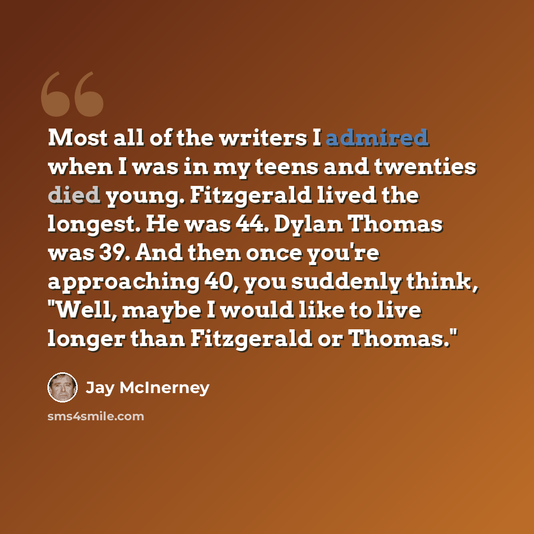 “Most all of the writers I admired when I was in my teens and twenties died young. Fitzgerald lived the longest. He was 44. Dylan Thomas was 39. And then once you're approaching 40, you suddenly think, "Well, maybe I would like to live longer than Fitzgerald or Thomas."” quote by Jay McInerney