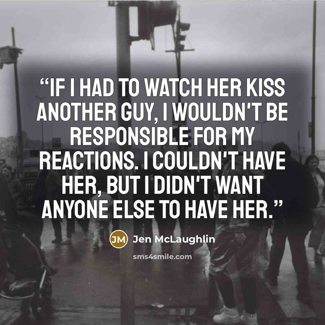 “If I had to watch her kiss another guy, I wouldn't be responsible for my reactions. I couldn't have her, but I didn't want anyone else to have her.” quote by Jen McLaughlin