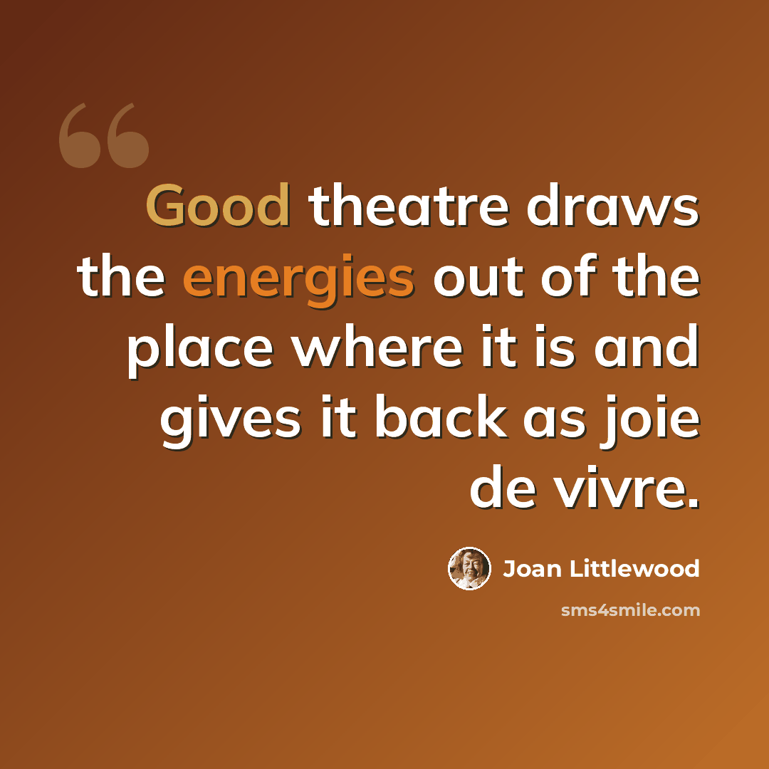 “Good theatre draws the energies out of the place where it is and gives it back as joie de vivre.” quote by Joan Littlewood