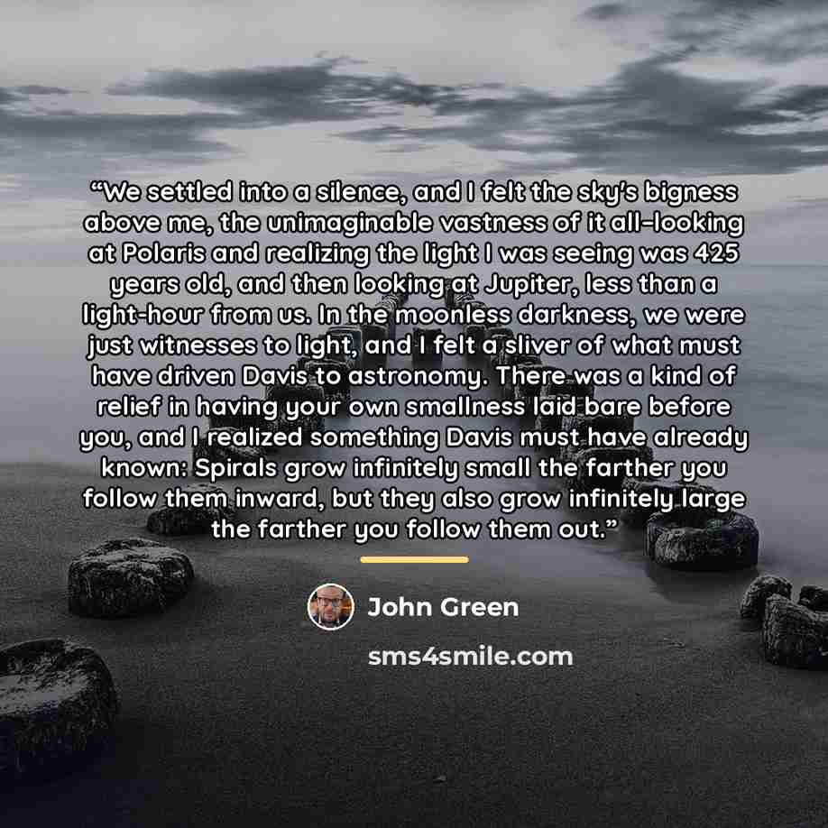 “We settled into a silence, and I felt the sky's bigness above me, the unimaginable vastness of it all–looking at Polaris and realizing the light I was seeing was 425 years old, and then looking at Jupiter, less than a light-hour from us. In the moonless darkness, we were just witnesses to light…” quote by John Green