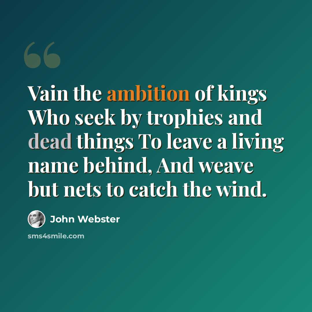 “Vain the ambition of kings Who seek by trophies and dead things To leave a living name behind, And weave but nets to catch the wind.” quote by John Webster