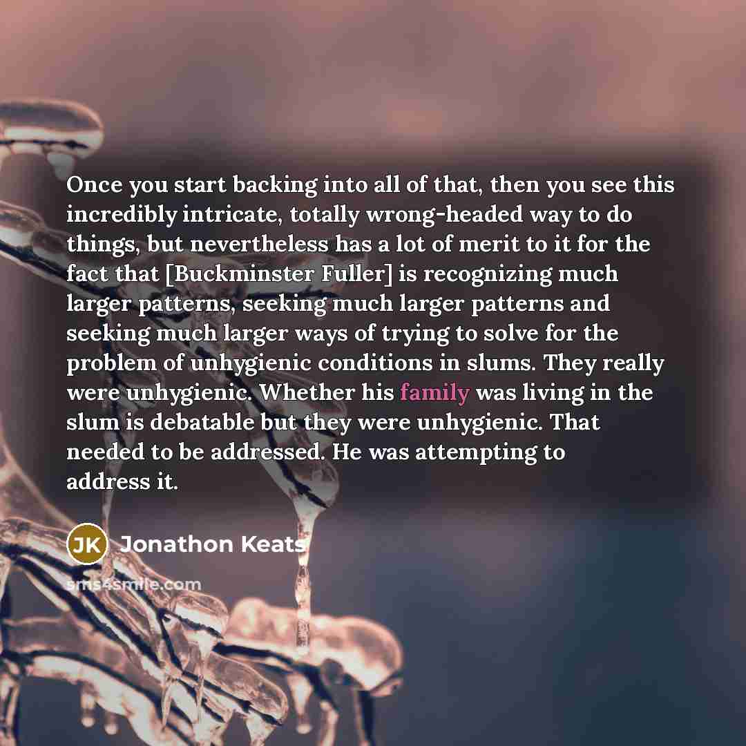 “Once you start backing into all of that, then you see this incredibly intricate, totally wrong-headed way to do things, but nevertheless has a lot of merit to it for the fact that [Buckminster Fuller] is recognizing much larger patterns, seeking much larger patterns and seeking much larger ways of…” quote by Jonathon Keats