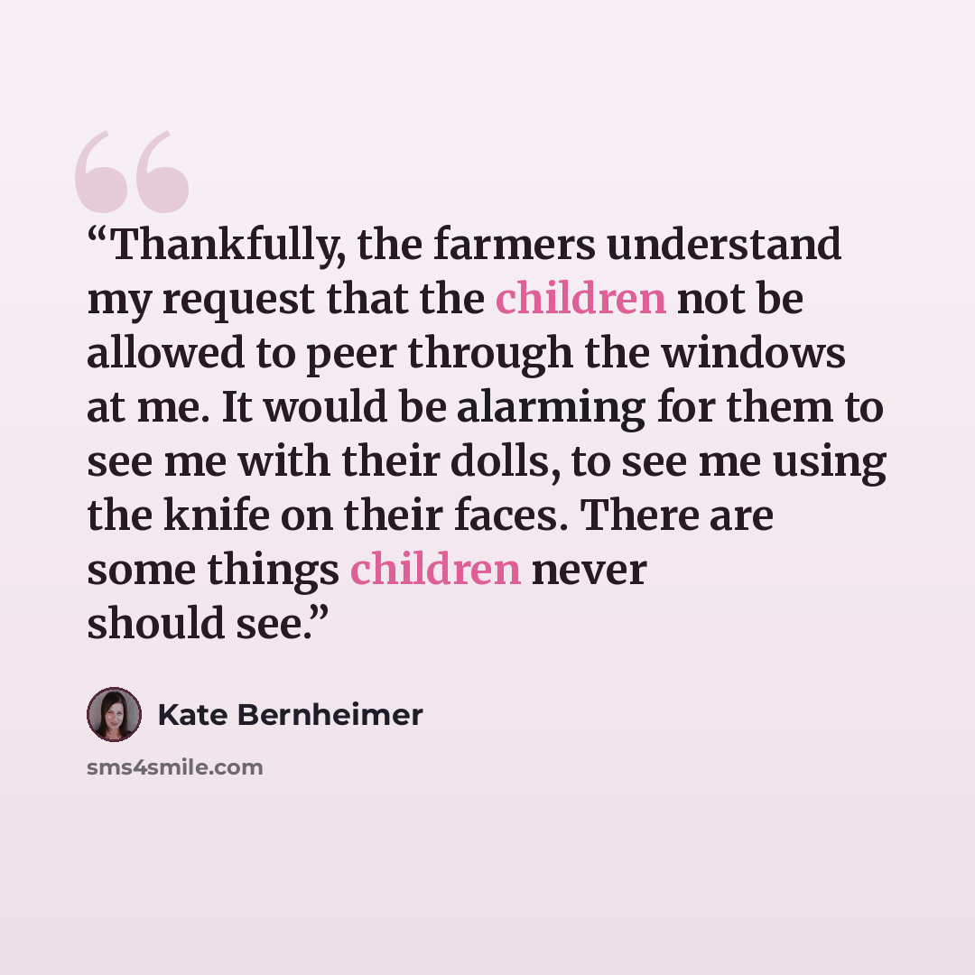 “Thankfully, the farmers understand my request that the children not be allowed to peer through the windows at me. It would be alarming for them to see me with their dolls, to see me using the knife on their faces. There are some things children never should see.” quote by Kate Bernheimer