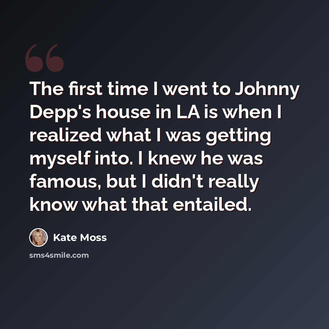 “The first time I went to Johnny Depp's house in LA is when I realized what I was getting myself into. I knew he was famous, but I didn't really know what that entailed.” quote by Kate Moss
