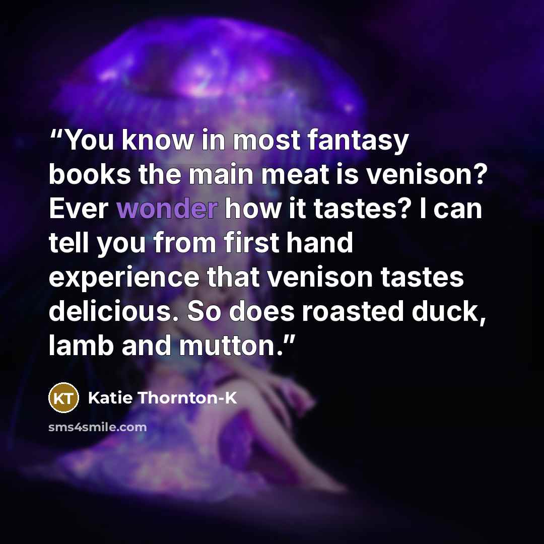 “You know in most fantasy books the main meat is venison? Ever wonder how it tastes? I can tell you from first hand experience that venison tastes delicious. So does roasted duck, lamb and mutton.” quote by Katie Thornton-K