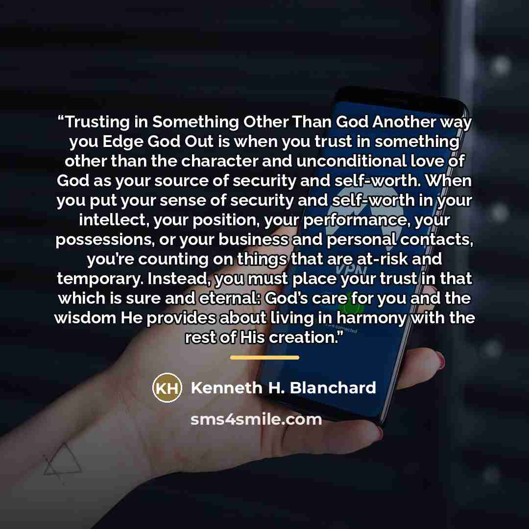 “Trusting in Something Other Than God Another way you Edge God Out is when you trust in something other than the character and unconditional love of God as your source of security and self-worth. When you put your sense of security and self-worth in your intellect, your position, your performance…” quote by Kenneth H. Blanchard