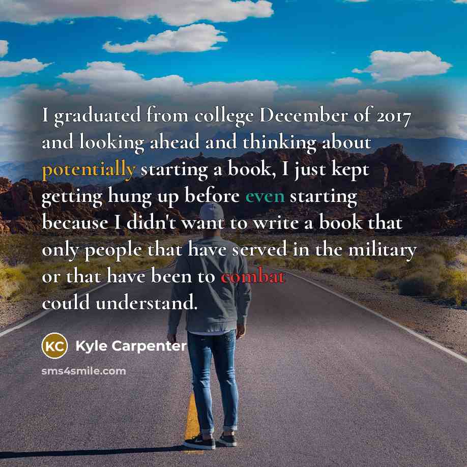 “I graduated from college December of 2017 and looking ahead and thinking about potentially starting a book, I just kept getting hung up before even starting because I didn't want to write a book that only people that have served in the military or that have been to combat could understand.” quote by Kyle Carpenter