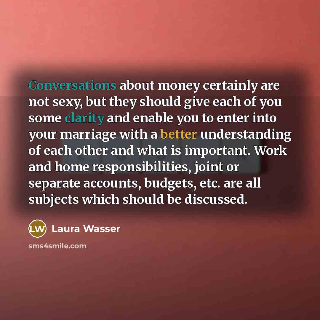 “Conversations about money certainly are not sexy, but they should give each of you some clarity and enable you to enter into your marriage with a better understanding of each other and what is important. Work and home responsibilities, joint or separate accounts, budgets, etc. are all subjects…” quote by Laura Wasser