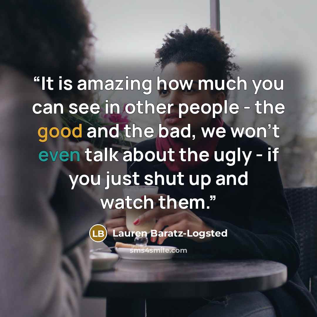 “It is amazing how much you can see in other people - the good and the bad, we won't even talk about the ugly - if you just shut up and watch them.” quote by Lauren Baratz-Logsted