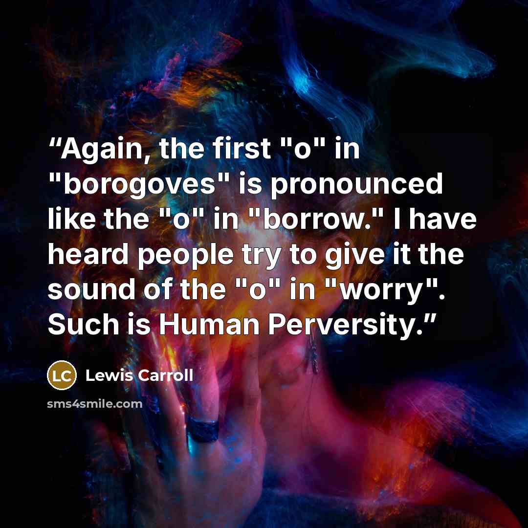 “Again, the first "o" in "borogoves" is pronounced like the "o" in "borrow." I have heard people try to give it the sound of the "o" in "worry". Such is Human Perversity.” quote by Lewis Carroll