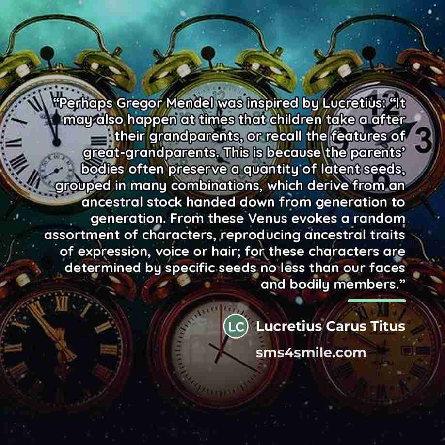 “Perhaps Gregor Mendel was inspired by Lucretius: “It may also happen at times that children take a after their grandparents, or recall the features of great-grandparents. This is because the parents’ bodies often preserve a quantity of latent seeds, grouped in many combinations, which derive from…” quote by Lucretius Carus Titus
