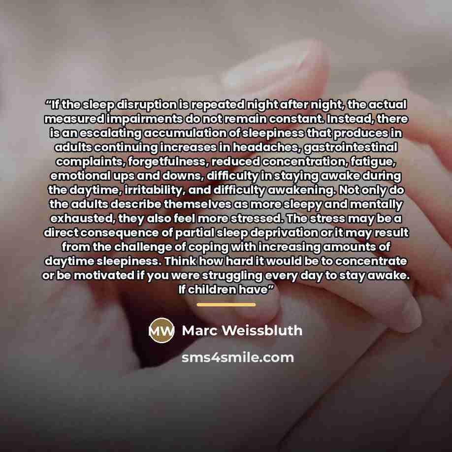 “If the sleep disruption is repeated night after night, the actual measured impairments do not remain constant. Instead, there is an escalating accumulation of sleepiness that produces in adults continuing increases in headaches, gastrointestinal complaints, forgetfulness, reduced concentration…” quote by Marc Weissbluth