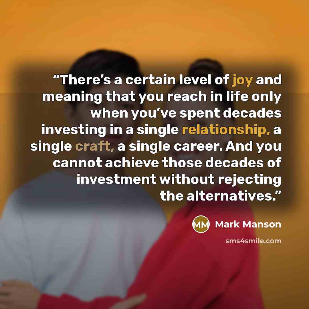“There’s a certain level of joy and meaning that you reach in life only when you’ve spent decades investing in a single relationship, a single craft, a single career. And you cannot achieve those decades of investment without rejecting the alternatives.” quote by Mark Manson