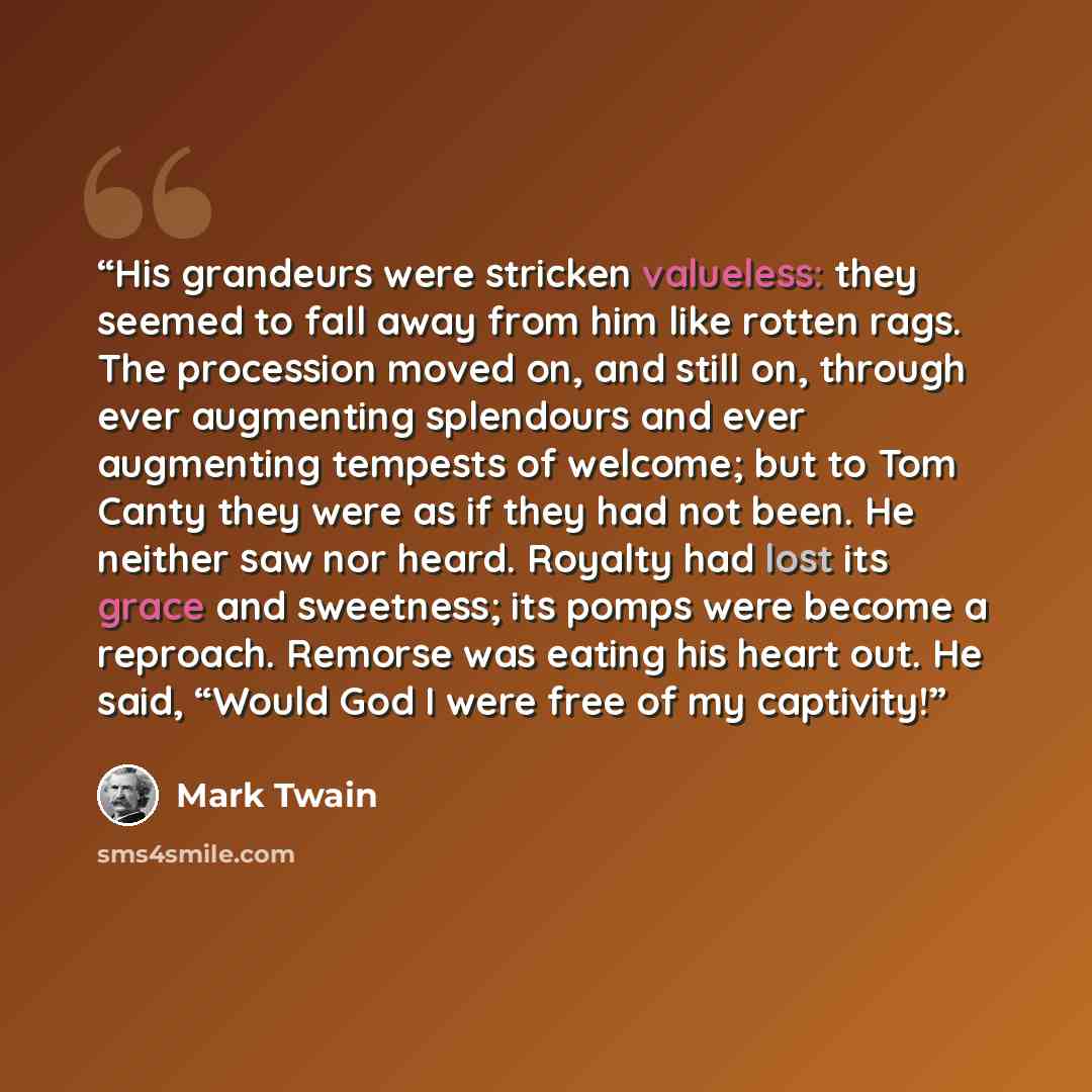 “His grandeurs were stricken valueless: they seemed to fall away from him like rotten rags. The procession moved on, and still on, through ever augmenting splendours and ever augmenting tempests of welcome; but to Tom Canty they were as if they had not been. He neither saw nor heard. Royalty had…” quote by Mark Twain