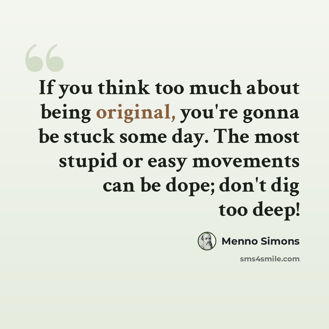 “If you think too much about being original, you're gonna be stuck some day. The most stupid or easy movements can be dope; don't dig too deep!” quote by Menno Simons