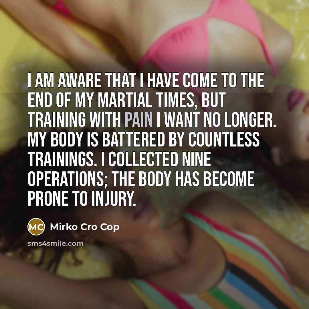 “I am aware that I have come to the end of my martial times, but training with pain I want no longer. My body is battered by countless trainings. I collected nine operations; the body has become prone to injury.” quote by Mirko Cro Cop