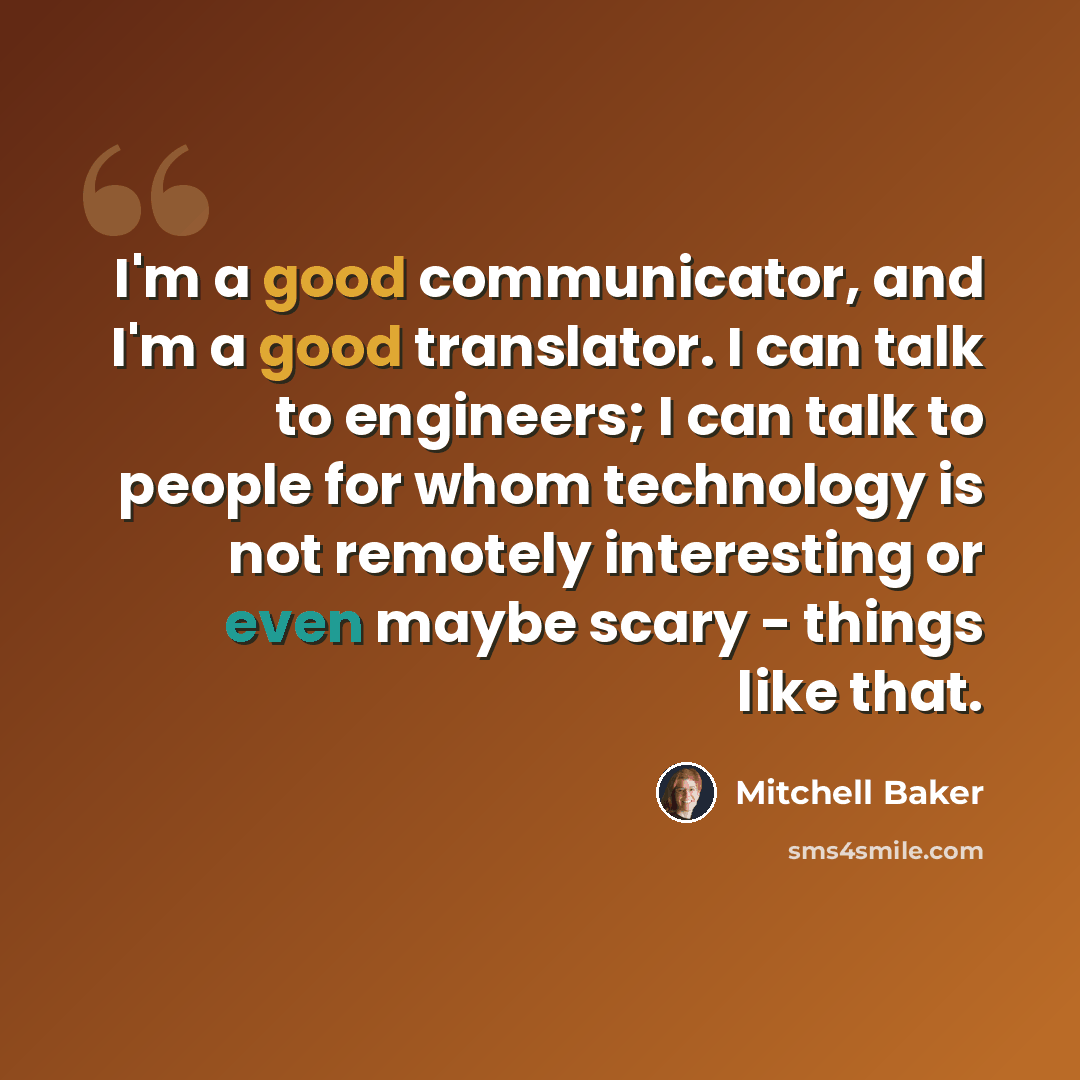 “I'm a good communicator, and I'm a good translator. I can talk to engineers; I can talk to people for whom technology is not remotely interesting or even maybe scary - things like that.” quote by Mitchell Baker