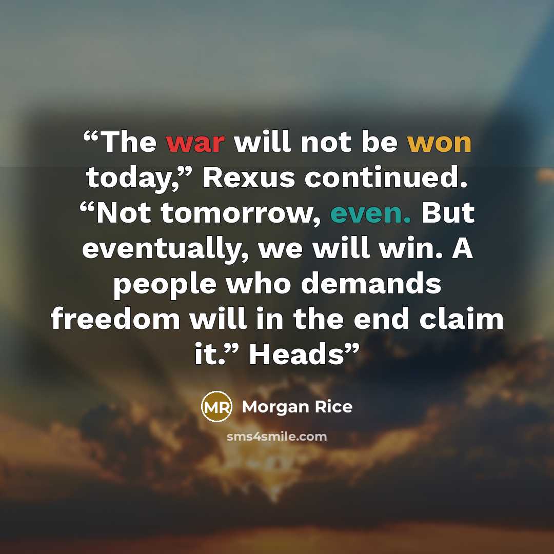 “The war will not be won today,” Rexus continued. “Not tomorrow, even. But eventually, we will win. A people who demands freedom will in the end claim it.” Heads” quote by Morgan Rice