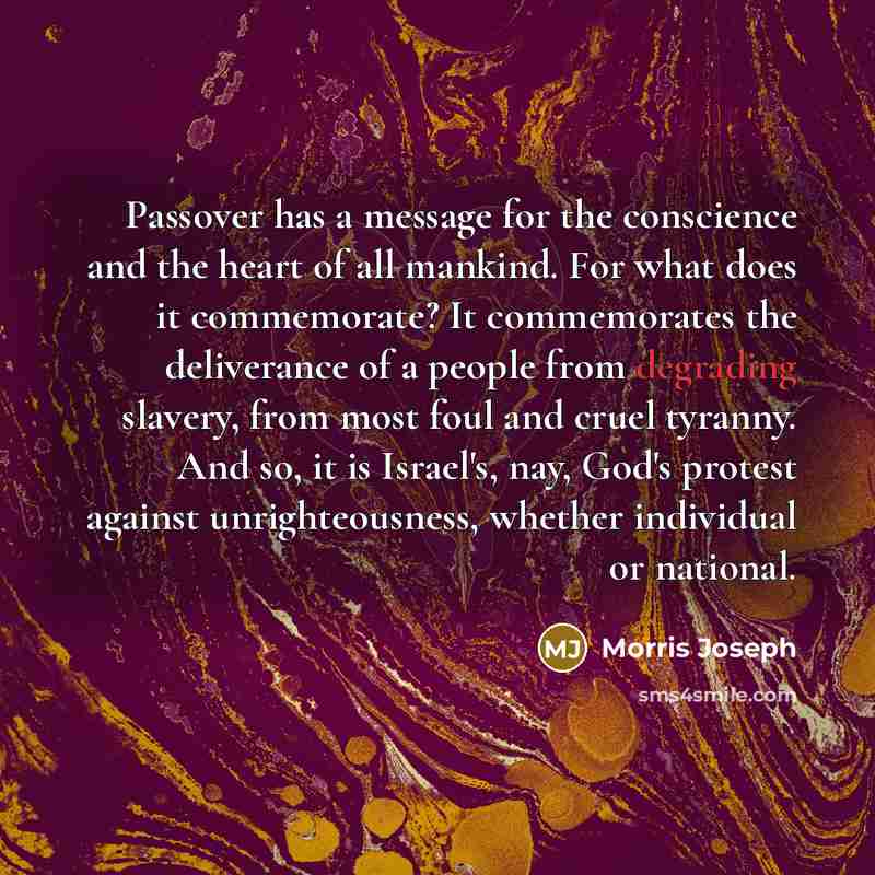 “Passover has a message for the conscience and the heart of all mankind. For what does it commemorate? It commemorates the deliverance of a people from degrading slavery, from most foul and cruel tyranny. And so, it is Israel's, nay, God's protest against unrighteousness, whether individual or…” quote by Morris Joseph