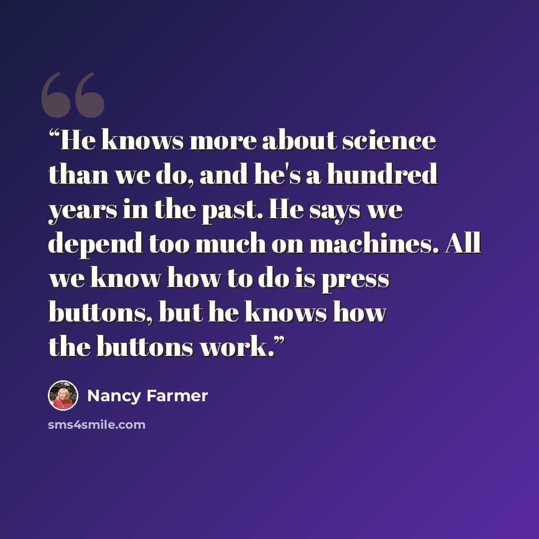 “He knows more about science than we do, and he's a hundred years in the past. He says we depend too much on machines. All we know how to do is press buttons, but he knows how the buttons work.” quote by Nancy Farmer