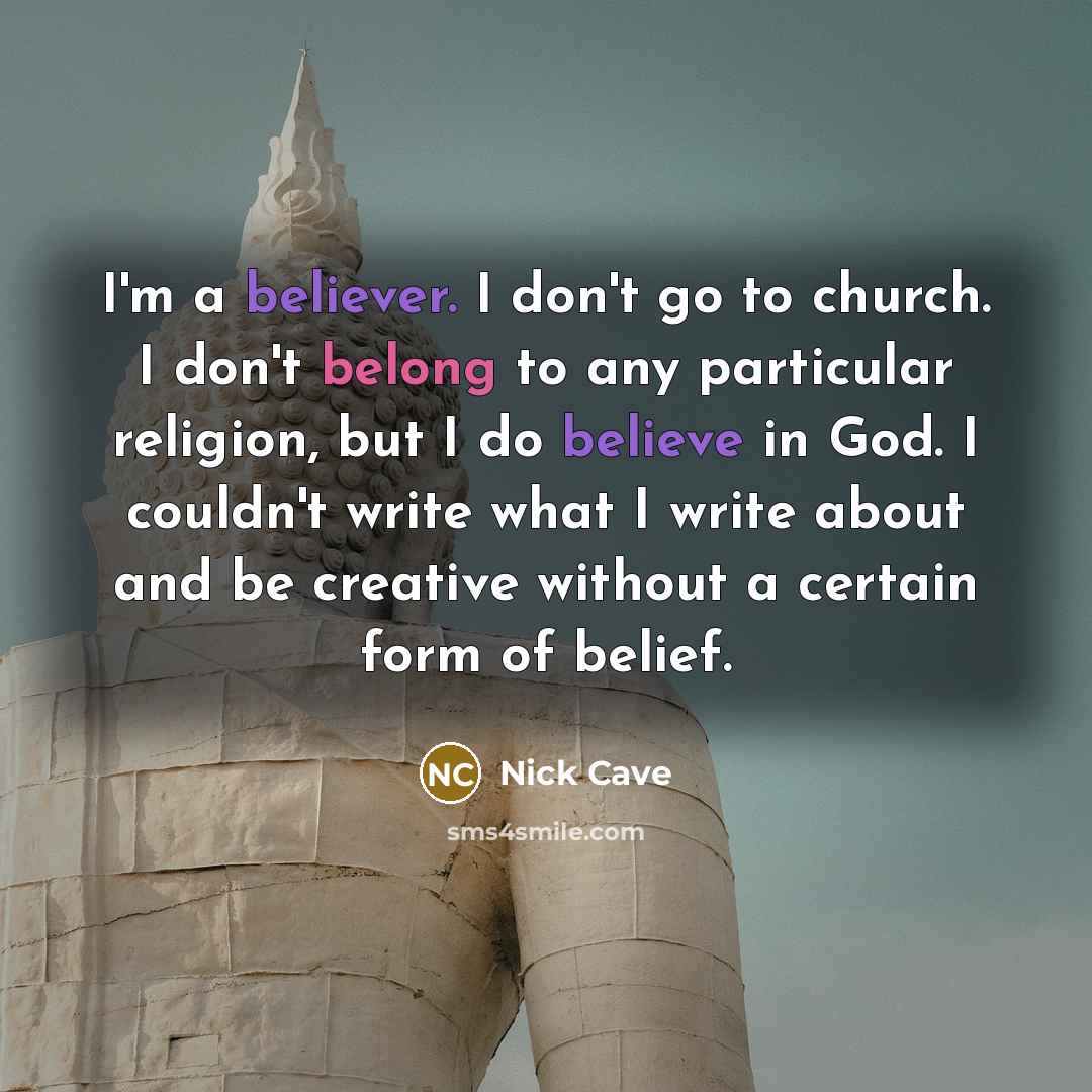 “I'm a believer. I don't go to church. I don't belong to any particular religion, but I do believe in God. I couldn't write what I write about and be creative without a certain form of belief.” quote by Nick Cave