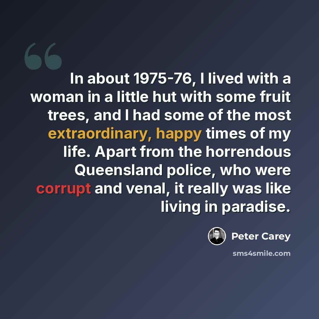 “In about 1975-76, I lived with a woman in a little hut with some fruit trees, and I had some of the most extraordinary, happy times of my life. Apart from the horrendous Queensland police, who were corrupt and venal, it really was like living in paradise.” quote by Peter Carey