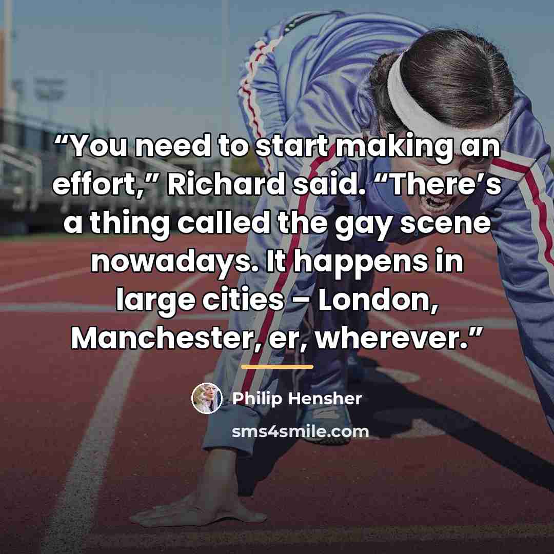“You need to start making an effort,” Richard said. “There’s a thing called the gay scene nowadays. It happens in large cities – London, Manchester, er, wherever.” quote by Philip Hensher