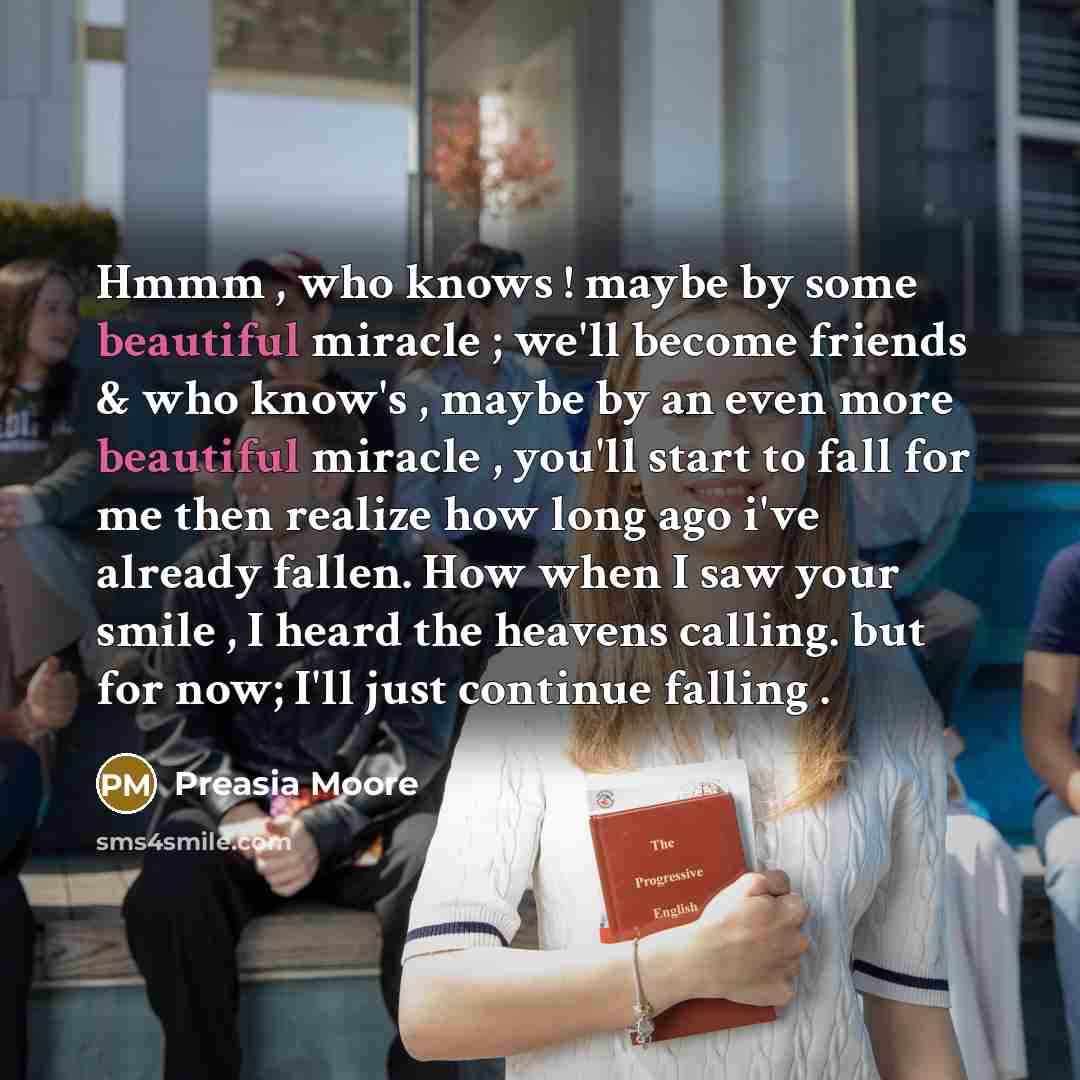 “Hmmm , who knows ! maybe by some beautiful miracle ; we'll become friends & who know's , maybe by an even more beautiful miracle , you'll start to fall for me then realize how long ago i've already fallen. How when I saw your smile , I heard the heavens calling. but for now; I'll just continue…” quote by Preasia Moore