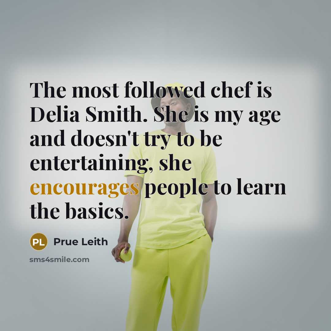 “The most followed chef is Delia Smith. She is my age and doesn't try to be entertaining, she encourages people to learn the basics.” quote by Prue Leith