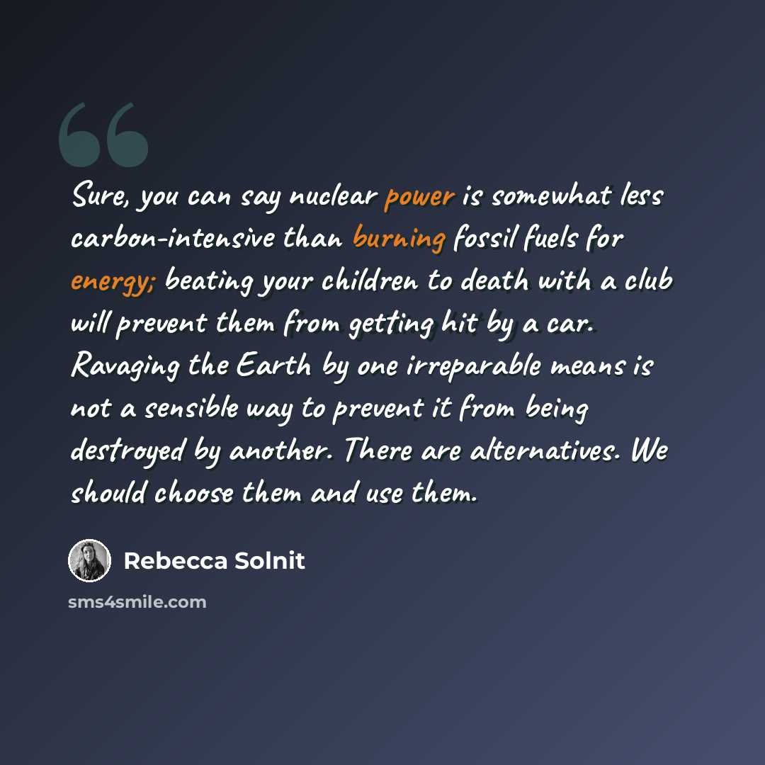 “Sure, you can say nuclear power is somewhat less carbon-intensive than burning fossil fuels for energy; beating your children to death with a club will prevent them from getting hit by a car. Ravaging the Earth by one irreparable means is not a sensible way to prevent it from being destroyed by…” quote by Rebecca Solnit