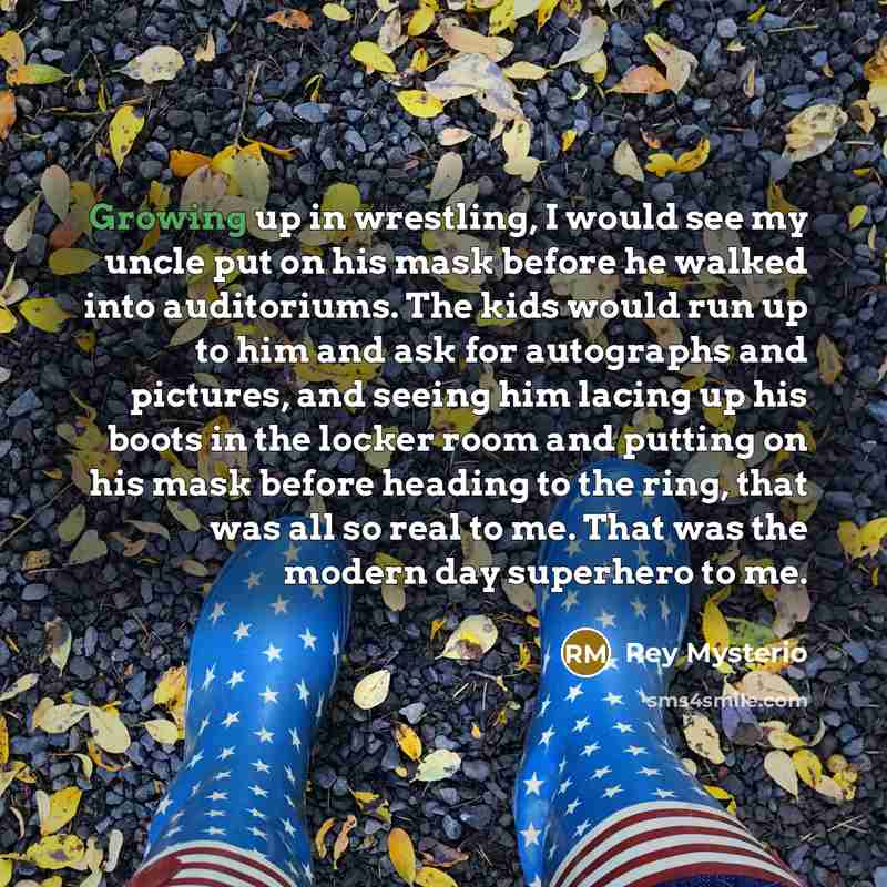 “Growing up in wrestling, I would see my uncle put on his mask before he walked into auditoriums. The kids would run up to him and ask for autographs and pictures, and seeing him lacing up his boots in the locker room and putting on his mask before heading to the ring, that was all so real to me…” quote by Rey Mysterio