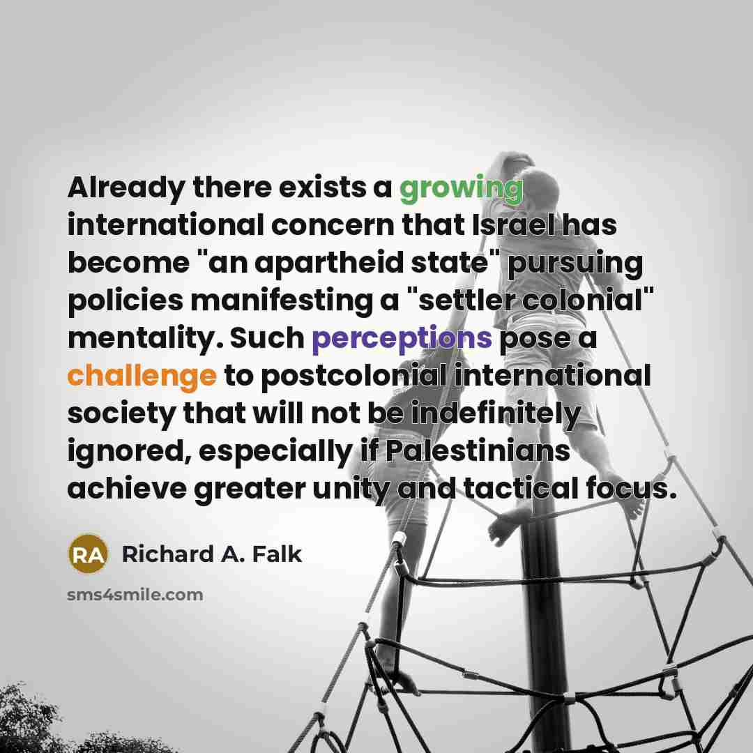 “Already there exists a growing international concern that Israel has become "an apartheid state" pursuing policies manifesting a "settler colonial" mentality. Such perceptions pose a challenge to postcolonial international society that will not be indefinitely ignored, especially if Palestinians…” quote by Richard A. Falk