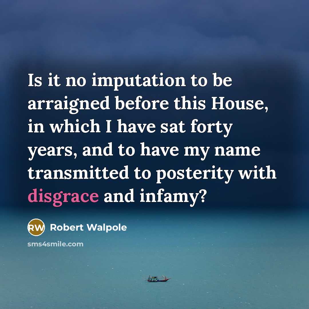 “Is it no imputation to be arraigned before this House, in which I have sat forty years, and to have my name transmitted to posterity with disgrace and infamy?” quote by Robert Walpole
