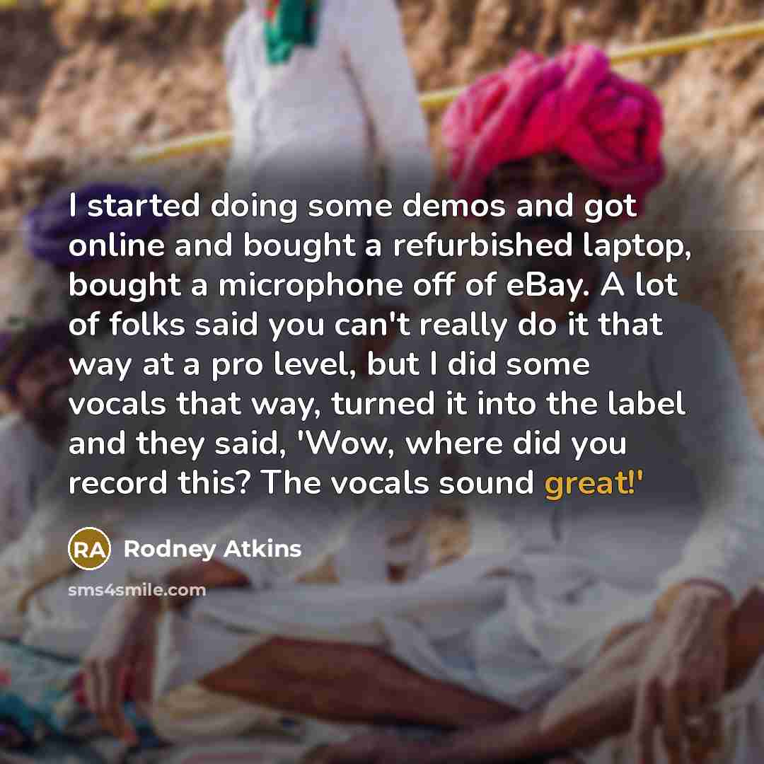“I started doing some demos and got online and bought a refurbished laptop, bought a microphone off of eBay. A lot of folks said you can't really do it that way at a pro level, but I did some vocals that way, turned it into the label and they said, 'Wow, where did you record this? The vocals sound…” quote by Rodney Atkins