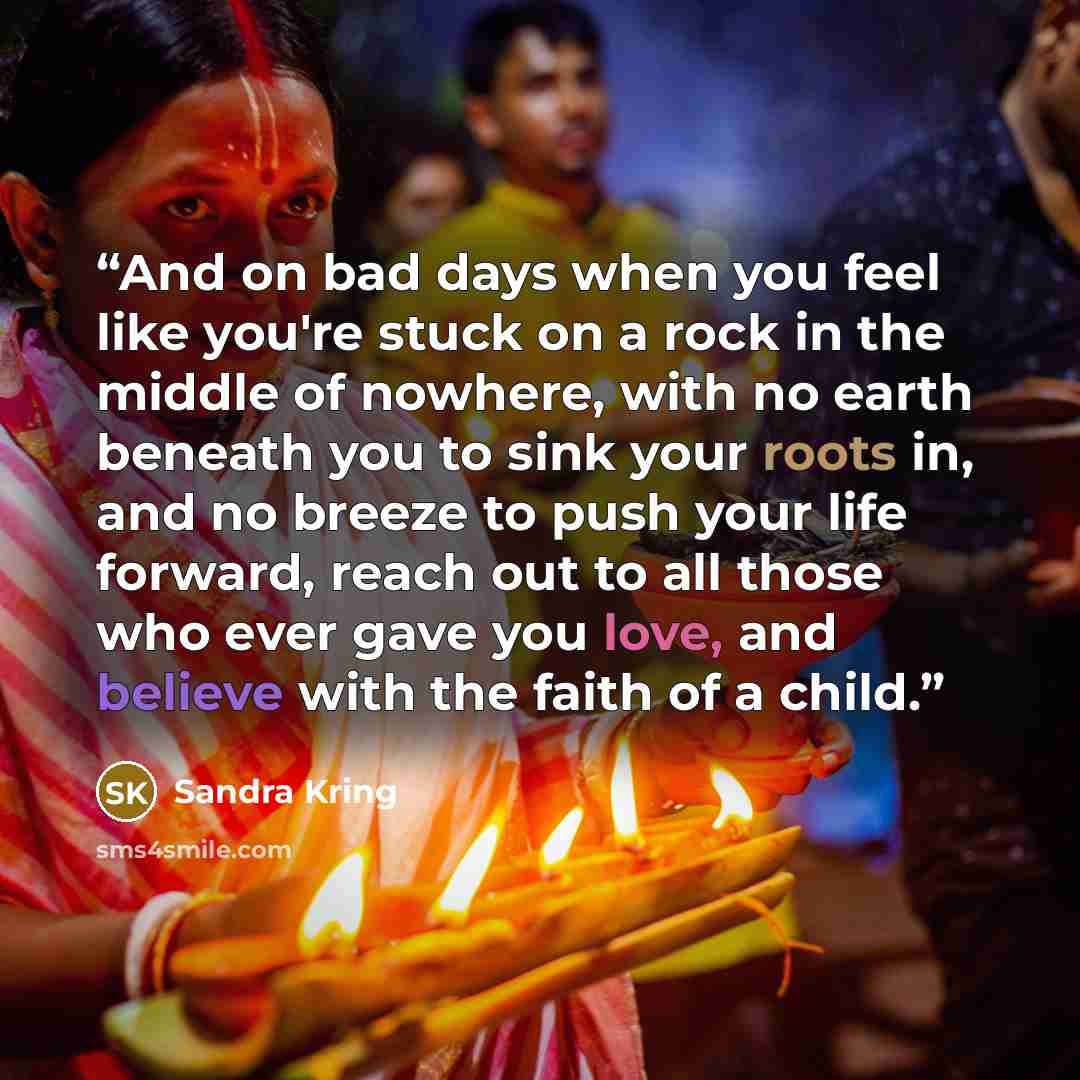 “And on bad days when you feel like you're stuck on a rock in the middle of nowhere, with no earth beneath you to sink your roots in, and no breeze to push your life forward, reach out to all those who ever gave you love, and believe with the faith of a child.” quote by Sandra Kring