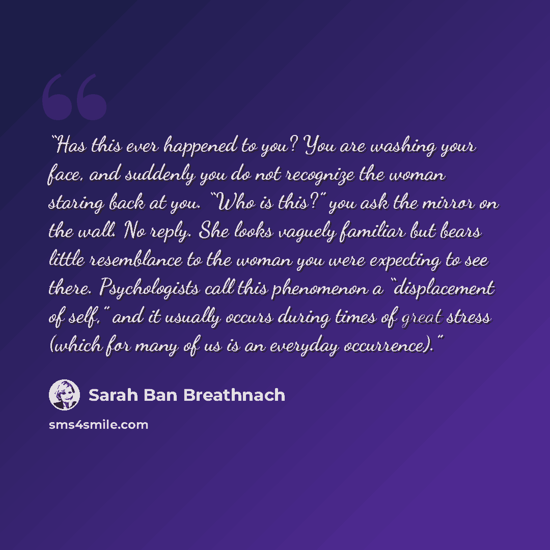 “Has this ever happened to you? You are washing your face, and suddenly you do not recognize the woman staring back at you. “Who is this?” you ask the mirror on the wall. No reply. She looks vaguely familiar but bears little resemblance to the woman you were expecting to see there. Psychologists…” quote by Sarah Ban Breathnach