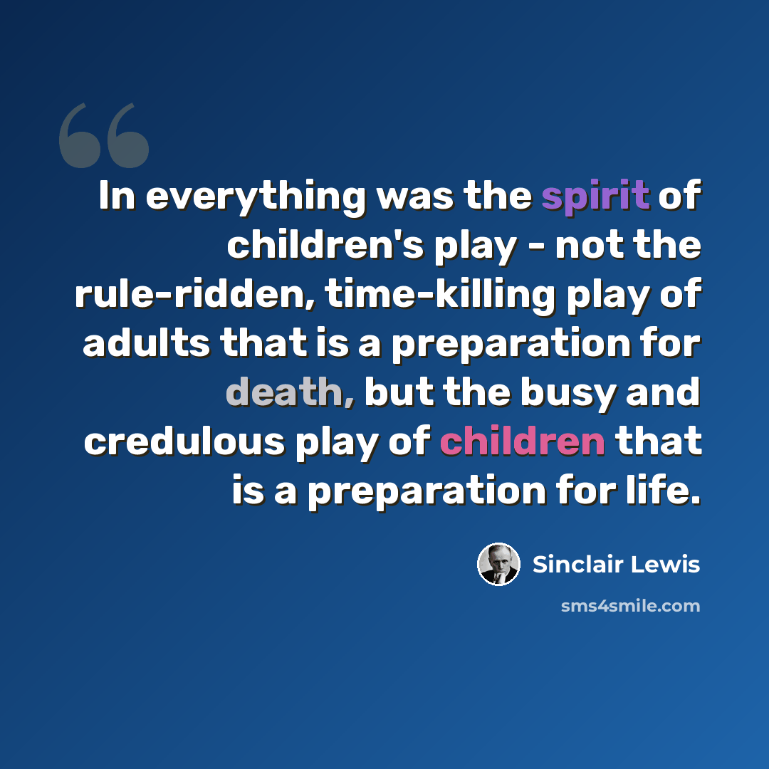 “In everything was the spirit of children's play - not the rule-ridden, time-killing play of adults that is a preparation for death, but the busy and credulous play of children that is a preparation for life.” quote by Sinclair Lewis