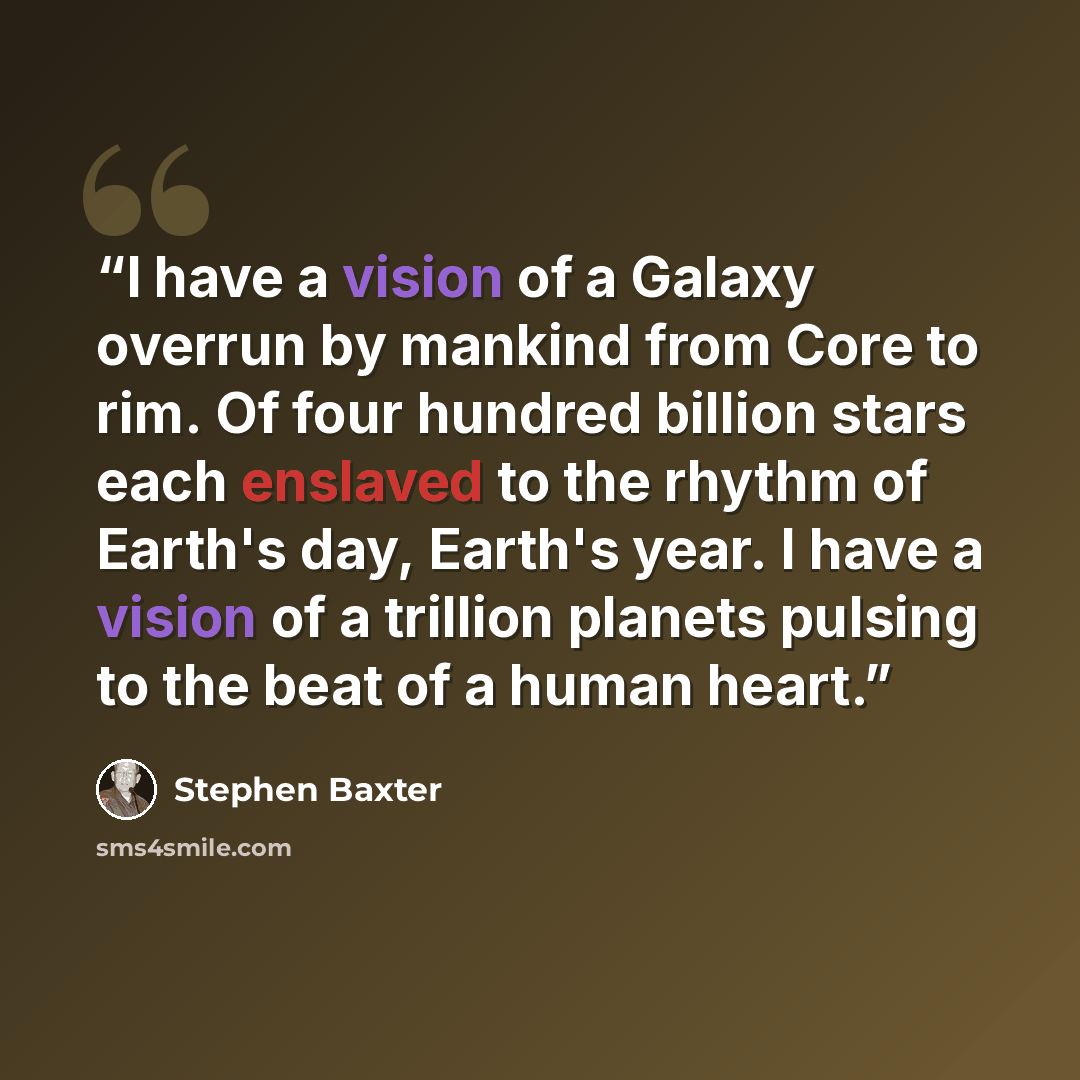 “I have a vision of a Galaxy overrun by mankind from Core to rim. Of four hundred billion stars each enslaved to the rhythm of Earth's day, Earth's year. I have a vision of a trillion planets pulsing to the beat of a human heart.” quote by Stephen Baxter