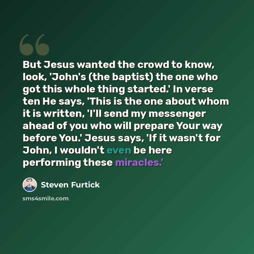 “But Jesus wanted the crowd to know, look, 'John's (the baptist) the one who got this whole thing started.' In verse ten He says, 'This is the one about whom it is written, 'I'll send my messenger ahead of you who will prepare Your way before You.' Jesus says, 'If it wasn't for John, I wouldn't…” quote by Steven Furtick